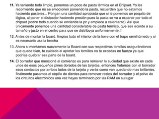 11. Ya teniendo todo limpio, ponemos un poco de pasta térmica en el Chipset. Yo les 
recomiendo que no se emocionen poniendo la pasta, recuerden que no estamos 
haciendo pasteles... Pongan una cantidad apropiada que si le ponemos un poquito de 
lógica, al poner el disipador haciendo presión pues la pasta se va a esparcir por todo el 
chipset (sobre todo cuando se encienda la pc y empiece a calentarse). Así que 
únicamente ponemos una cantidad considerable de pasta termica, que sea acorde a su 
tamaño y justo en el centro para que se distribuya uniformemente.!! 
12. Antes de montar la board, limpias todo el interior de la torre con el trapo semihúmedo y si 
es necesario usa la brocha 
13. Ahora si montamos nuevamente la Board con sus respectivos tornillos asegurándonos 
que quede bien, te cuidado al apretar los tornillos no te excedas en fuerza ya que 
podrías quebrar esa parte de la board. 
14. El borrador que mencioné al comienzo es para remover la suciedad que existe en cada 
unos de esos pequeños pines dorados de las tarjetas, entonces frotamos con el borrador 
esos contactos por ambos lados de la tarjeta y verás como van quedando mas brillantes, 
finalmente pasamos el cepillo de dientes para remover restos del borrador y el polvo de 
los circuitos electrónicos una vez hayas terminado por las RAM en su lugar 
 