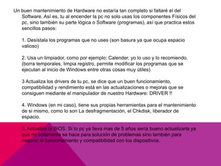 Un buen mantenimiento de Hardware no estaría tan completo si faltaré el del 
Software. Así es, tu al encender la pc no solo usas los componentes Físicos del 
pc, sino también su parte lógica o Software (programas), así que practica estos 
sencillos pasos: 
1. Desístala los programas que no uses (son basura ya que ocupa espacio 
valioso) 
2. Usa un limpiador, como por ejemplo: Calender, yo lo uso y lo recomiendo. 
(borra temporales, limpia registro, permite modificar los programas que se 
ejecutan al inicio de Windows entre otras cosas muy útiles) 
3 Actualiza los drivers de tu pc, se dice que un buen funcionamiento, 
compatibilidad y rendimiento está en las actualizaciones o mejoras que se 
consiguen mediante el manipulador de nuestro Hardware: DRIVER !! 
4. Windows (en mi caso), tiene sus propias herramientas para el mantenimiento 
de si mismo, como lo son La desfragmentación, el Chkdisk, liberador de 
espacio. 
5. Actualiza la BIOS. Si tu pc ya lleva mas de 5 años sería bueno actualizarla ya 
que no solamente se hace para solución de problemas sino también para 
mejorar el funcionamiento y compatibilidad con los dispositivos. 

