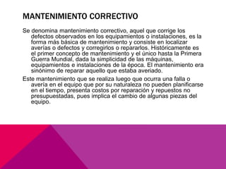 MANTENIMIENTO CORRECTIVO 
Se denomina mantenimiento correctivo, aquel que corrige los 
defectos observados en los equipamientos o instalaciones, es la 
forma más básica de mantenimiento y consiste en localizar 
averías o defectos y corregirlos o repararlos. Históricamente es 
el primer concepto de mantenimiento y el único hasta la Primera 
Guerra Mundial, dada la simplicidad de las máquinas, 
equipamientos e instalaciones de la época. El mantenimiento era 
sinónimo de reparar aquello que estaba averiado. 
Este mantenimiento que se realiza luego que ocurra una falla o 
avería en el equipo que por su naturaleza no pueden planificarse 
en el tiempo, presenta costos por reparación y repuestos no 
presupuestadas, pues implica el cambio de algunas piezas del 
equipo. 
 