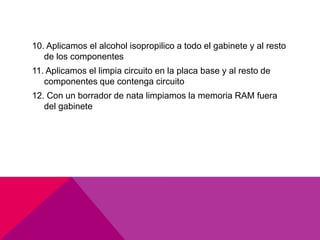 10. Aplicamos el alcohol isopropilico a todo el gabinete y al resto 
de los componentes 
11. Aplicamos el limpia circuito en la placa base y al resto de 
componentes que contenga circuito 
12. Con un borrador de nata limpiamos la memoria RAM fuera 
del gabinete 
 