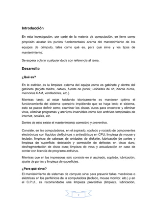 2
Introducción
En esta investigación, por parte de la materia de computación, se tiene como
propósito aclarar los puntos fundamentales acerca del mantenimiento de los
equipos de cómputo, tales como qué es, para qué sirve y los tipos de
mantenimiento.
Se espera aclarar cualquier duda con referencia al tema.
Desarrollo
¿Qué es?
En lo estético es la limpieza externa del equipo como es gabinete y dentro del
gabinete (tarjeta madre, cables, fuente de poder, unidades de cd, discos duros,
memorias RAM, ventiladores, etc.).
Mientras tanto, al estar hablando técnicamente es mantener optimo el
funcionamiento del sistema operativo impidiendo que se haga lento el sistema,
esto se puede definir como examinar los discos duros para encontrar y eliminar
virus, eliminar programas y archivos inservibles como son archivos temporales de
internet, cookies, etc.
Dentro de esto existe el mantenimiento correctivo y preventivo.
Consiste, en las computadoras, en el aspirado, soplado y rociado de componentes
electrónicos con líquidos dieléctricos y antiestáticos en CPU; limpieza de mouse y
teclado; limpieza de cabezas de unidades de diskette, lubricación de partes y
limpieza de superficie; detección y corrección de defectos en disco duro,
desfragmentación de disco duro; limpieza de virus y actualización en caso de
contar con licencia de programa antivirus.
Mientras que en las impresoras solo consiste en el aspirado, soplado, lubricación,
ajuste de partes y limpieza de superficies.
¿Para qué sirve?
El mantenimiento de sistemas de cómputo sirve para prevenir fallas mecánicas o
eléctricas en los periféricos de la computadora (teclado, mouse monitor, etc.) y en
el C.P.U., es recomendable una limpieza preventiva (limpieza, lubricación,
 