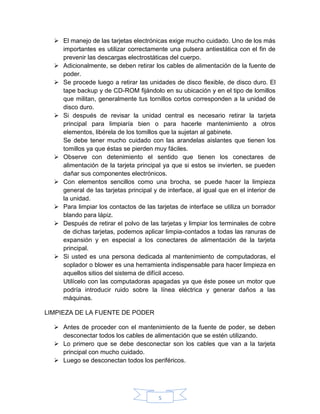 5
 El manejo de las tarjetas electrónicas exige mucho cuidado. Uno de los más
importantes es utilizar correctamente una pulsera antiestática con el fin de
prevenir las descargas electrostáticas del cuerpo.
 Adicionalmente, se deben retirar los cables de alimentación de la fuente de
poder.
 Se procede luego a retirar las unidades de disco flexible, de disco duro. El
tape backup y de CD-ROM fijándolo en su ubicación y en el tipo de lomillos
que militan, generalmente tus tornillos cortos corresponden a la unidad de
disco duro.
 Si después de revisar la unidad central es necesario retirar la tarjeta
principal para limpiaría bien o para hacerle mantenimiento a otros
elementos, libérela de los tomillos que la sujetan al gabinete.
Se debe tener mucho cuidado con las arandelas aislantes que tienen los
tomillos ya que éstas se pierden muy fáciles.
 Observe con detenimiento el sentido que tienen los conectares de
alimentación de la tarjeta principal ya que si estos se invierten, se pueden
dañar sus componentes electrónicos.
 Con elementos sencillos como una brocha, se puede hacer la limpieza
general de las tarjetas principal y de interface, al igual que en el interior de
la unidad.
 Para limpiar los contactos de las tarjetas de interface se utiliza un borrador
blando para lápiz.
 Después de retirar el polvo de las tarjetas y limpiar los terminales de cobre
de dichas tarjetas, podemos aplicar limpia-contados a todas las ranuras de
expansión y en especial a los conectares de alimentación de la tarjeta
principal.
 Si usted es una persona dedicada al mantenimiento de computadoras, el
soplador o blower es una herramienta indispensable para hacer limpieza en
aquellos sitios del sistema de difícil acceso.
Utilícelo con las computadoras apagadas ya que éste posee un motor que
podría introducir ruido sobre la línea eléctrica y generar daños a las
máquinas.
LIMPIEZA DE LA FUENTE DE PODER
 Antes de proceder con el mantenimiento de la fuente de poder, se deben
desconectar todos los cables de alimentación que se estén utilizando.
 Lo primero que se debe desconectar son los cables que van a la tarjeta
principal con mucho cuidado.
 Luego se desconectan todos los periféricos.
 