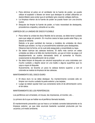 6
 Para eliminar el polvo en el ventilador de la fuente de poder, se puede
utilizar el soplador o blower sin tener que destapar la unidad utilizando un
destornillador para evitar que el ventilador gire creando voltajes dañinos.
 La limpieza interior de la fuente de poder se puede hacer con una brocha
suave.
 Después de limpiar la fuente de poder, si hubo necesidad de destaparla,
procedemos a taparla y ubicarla en su sitio.
LIMPIEZA DE LA UNIDAD DE DISCO FLEXIBLE
 Para retirar la unidad de disco flexible de la carcasa, se debe tener cuidado
para que salga sin presión. En muchos casos la tapa puede estar floja y se
atasca al retirarla.
Debido a la gran cantidad de marcas y modelos de unidades de disco
flexible que existen, no hay un procedimiento estándar para destaparlas.
Observe bien la forma, en la cual está asegurada y ensamblada su tapa.
 Se deben lubricar las cabezas lectoras. El daño más común en estas
unidades se debe a la falta de mantenimiento, ya que el motor se pega o el
desplazamiento se vuelve demasiado lento al aumentar la fricción,
ocasionando la descalibración de la unidad.
 Se debe limpiar el disquete con alcohol isopropílico en unos cotonetes con
mucho cuidado y dejarlo secar en una toalla o alguna superficie que no
vaya a rayar el disquete.
Suavemente, se levanta un poco la cabeza lectora superior, y con el
cotonete se realiza la limpieza de las cabezas.
MANTENIMIENTO DEL DISCO DURO
 El disco duro no se debe destapar. Su mantenimiento consiste sólo en
limpiar con mucho cuidado la parte exterior y las tarjetas.
 Luego se deben ajustar bien sus conectares tanto el de alimentación como
el de datos.
MANTENIMIENTO DE LOS PERIFÉRICOS
Los periféricos son el teclado, el mouse, las impresoras, el monitor, etc…
Lo primero de lo que se hablar es el periférico llamado teclado.
El mantenimiento preventivo que se hace a un teclado consiste básicamente en la
limpieza exterior, ya que éste acumula bastante suciedad producida por los
usuarios y el medio ambiente.
 