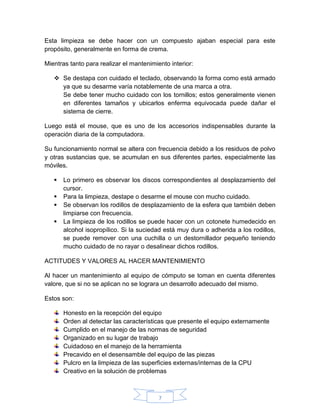 7
Esta limpieza se debe hacer con un compuesto ajaban especial para este
propósito, generalmente en forma de crema.
Mientras tanto para realizar el mantenimiento interior:
 Se destapa con cuidado el teclado, observando la forma como está armado
ya que su desarme varía notablemente de una marca a otra.
Se debe tener mucho cuidado con los tornillos; estos generalmente vienen
en diferentes tamaños y ubicarlos enferma equivocada puede dañar el
sistema de cierre.
Luego está el mouse, que es uno de los accesorios indispensables durante la
operación diaria de la computadora.
Su funcionamiento normal se altera con frecuencia debido a los residuos de polvo
y otras sustancias que, se acumulan en sus diferentes partes, especialmente las
móviles.
 Lo primero es observar los discos correspondientes al desplazamiento del
cursor.
 Para la limpieza, destape o desarme el mouse con mucho cuidado.
 Se observan los rodillos de desplazamiento de la esfera que también deben
limpiarse con frecuencia.
 La limpieza de los rodillos se puede hacer con un cotonete humedecido en
alcohol isopropílico. Si la suciedad está muy dura o adherida a los rodillos,
se puede remover con una cuchilla o un destornillador pequeño teniendo
mucho cuidado de no rayar o desalinear dichos rodillos.
ACTITUDES Y VALORES AL HACER MANTENIMIENTO
Al hacer un mantenimiento al equipo de cómputo se toman en cuenta diferentes
valore, que si no se aplican no se lograra un desarrollo adecuado del mismo.
Estos son:
Honesto en la recepción del equipo
Orden al detectar las características que presente el equipo externamente
Cumplido en el manejo de las normas de seguridad
Organizado en su lugar de trabajo
Cuidadoso en el manejo de la herramienta
Precavido en el desensamble del equipo de las piezas
Pulcro en la limpieza de las superficies externas/internas de la CPU
Creativo en la solución de problemas
 