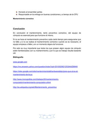 8
Honesto al ensamblar partes
Responsable en la entrega en buenas condiciones y a tiempo de la CPU
Mantenimiento correctivo
Conclusión
En conclusión el mantenimiento, tanto preventivo correctivo, del equipo de
cómputo es esencial para que funcione el mismo.
Si no se hace el mantenimiento preventivo cada cierto tiempo para asegurarse que
no falle y si no se realiza el mantenimiento correctivo cuando se es necesario, el
equipo empieza a fallar y en un momento dejara de funcionar.
Por esto es muy importante que todos los que poseen algún equipo de cómputo
estén familiarizados con su mantenimiento y por lo que es trabajo resulta bastante
útil.
Bibliografía
www.google.com
https://mx.answers.yahoo.com/question/index?qid=20100208212530AAZ984W
https://sites.google.com/site/mantenimientodelhardwaredelpc/para-que-sirve-el-
mantenimiento-de-la-pc
http://www.monografias.com/trabajos30/mantenimiento-
computador/mantenimiento-computador.shtml
http://es.wikipedia.org/wiki/Mantenimiento_preventivo
 