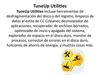 TuneUp Utilities
TuneUp Utilities incluye herramientas de
desfragmentación del disco y del registro, limpieza de
datos al estilo de CC Ccleaner, desinstalador de
aplicaciones, recuperador de archivos borrados,
optimizado de inicio y apagado del sistema,
explorador de espacio en el disco duro, monitor de
procesos, corrector de errores en el disco duro,
funciones de ahorro de energía, y muchas cosas más.
 