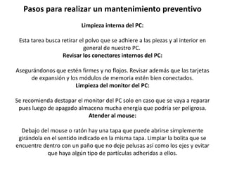Pasos para realizar un mantenimiento preventivo
Limpieza interna del PC:
Esta tarea busca retirar el polvo que se adhiere a las piezas y al interior en
general de nuestro PC.
Revisar los conectores internos del PC:
Asegurándonos que estén firmes y no flojos. Revisar además que las tarjetas
de expansión y los módulos de memoria estén bien conectados.
Limpieza del monitor del PC:
Se recomienda destapar el monitor del PC solo en caso que se vaya a reparar
pues luego de apagado almacena mucha energía que podría ser peligrosa.
Atender al mouse:
Debajo del mouse o ratón hay una tapa que puede abrirse simplemente
girándola en el sentido indicado en la misma tapa. Limpiar la bolita que se
encuentre dentro con un paño que no deje pelusas así como los ejes y evitar
que haya algún tipo de partículas adheridas a ellos.
 