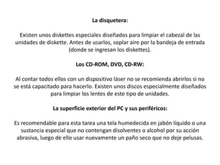 La disquetera:
Existen unos diskettes especiales diseñados para limpiar el cabezal de las
unidades de diskette. Antes de usarlos, soplar aire por la bandeja de entrada
(donde se ingresan los diskettes).
Los CD-ROM, DVD, CD-RW:
Al contar todos ellos con un dispositivo láser no se recomienda abrirlos si no
se está capacitado para hacerlo. Existen unos discos especialmente diseñados
para limpiar los lentes de este tipo de unidades.
La superficie exterior del PC y sus periféricos:
Es recomendable para esta tarea una tela humedecida en jabón líquido o una
sustancia especial que no contengan disolventes o alcohol por su acción
abrasiva, luego de ello usar nuevamente un paño seco que no deje pelusas.
 