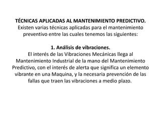 TÉCNICAS APLICADAS AL MANTENIMIENTO PREDICTIVO.
Existen varias técnicas aplicadas para el mantenimiento
preventivo entre las cuales tenemos las siguientes:
1. Análisis de vibraciones.
El interés de las Vibraciones Mecánicas llega al
Mantenimiento Industrial de la mano del Mantenimiento
Predictivo, con el interés de alerta que significa un elemento
vibrante en una Maquina, y la necesaria prevención de las
fallas que traen las vibraciones a medio plazo.
 