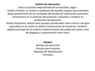 Análisis de lubricantes.
Estos se ejecutan dependiendo de la necesidad, según:
Análisis Iníciales: se realizan a productos de aquellos equipos que presenten
dudas provenientes de los resultados del Estudio de Lubricación y permiten
correcciones en la selección del producto, motivadas a cambios en
condiciones de operación
Análisis Rutinarios: aplican para equipos considerados como críticos o de gran
capacidad, en los cuales se define una frecuencia de muestreo, siendo el
objetivo principal de los análisis la determinación del estado del aceite, nivel
de desgaste y contaminación entre otros.
Equipos
Bombas de extracción
Envases para muestras
Etiquetas de identificación
Formatos
 