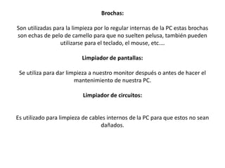 Brochas:
Son utilizadas para la limpieza por lo regular internas de la PC estas brochas
son echas de pelo de camello para que no suelten pelusa, también pueden
utilizarse para el teclado, el mouse, etc.…
Limpiador de pantallas:
Se utiliza para dar limpieza a nuestro monitor después o antes de hacer el
mantenimiento de nuestra PC.
Limpiador de circuitos:
Es utilizado para limpieza de cables internos de la PC para que estos no sean
dañados.
 