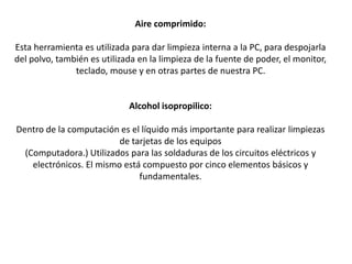 Aire comprimido:
Esta herramienta es utilizada para dar limpieza interna a la PC, para despojarla
del polvo, también es utilizada en la limpieza de la fuente de poder, el monitor,
teclado, mouse y en otras partes de nuestra PC.
Alcohol isopropilico:
Dentro de la computación es el líquido más importante para realizar limpiezas
de tarjetas de los equipos
(Computadora.) Utilizados para las soldaduras de los circuitos eléctricos y
electrónicos. El mismo está compuesto por cinco elementos básicos y
fundamentales.
 