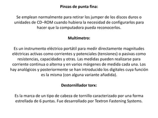 Pinzas de punta fina:
Se emplean normalmente para retirar los jumper de los discos duros o
unidades de CD−ROM cuando hubiera la necesidad de configurarlos para
hacer que la computadora pueda reconocerlos.
Multimetro:
Es un instrumento eléctrico portátil para medir directamente magnitudes
eléctricas activas como corrientes y potenciales (tensiones) o pasivas como
resistencias, capacidades y otras. Las medidas pueden realizarse para
corriente continua o alterna y en varios márgenes de medida cada una. Los
hay analógicos y posteriormente se han introducido los digitales cuya función
es la misma (con alguna variante añadida).
Destornillador torx:
Es la marca de un tipo de cabeza de tornillo caracterizado por una forma
estrellada de 6 puntas. Fue desarrollado por Textron Fastening Systems.
 