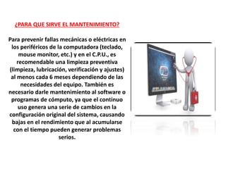 ¿PARA QUE SIRVE EL MANTENIMIENTO?
Para prevenir fallas mecánicas o eléctricas en
los periféricos de la computadora (teclado,
mouse monitor, etc.) y en el C.P.U., es
recomendable una limpieza preventiva
(limpieza, lubricación, verificación y ajustes)
al menos cada 6 meses dependiendo de las
necesidades del equipo. También es
necesario darle mantenimiento al software o
programas de cómputo, ya que el continuo
uso genera una serie de cambios en la
configuración original del sistema, causando
bajas en el rendimiento que al acumularse
con el tiempo pueden generar problemas
serios.
 