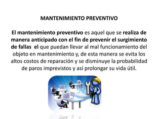 MANTENIMIENTO PREVENTIVO
El mantenimiento preventivo es aquel que se realiza de
manera anticipado con el fin de prevenir el surgimiento
de fallas el que puedan llevar al mal funcionamiento del
objeto en mantenimiento y, de esta manera se evita los
altos costos de reparación y se disminuye la probabilidad
de paros imprevistos y así prolongar su vida útil.
 