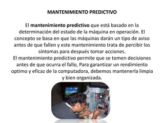 MANTENIMIENTO PREDICTIVO
El mantenimiento predictivo que está basado en la
determinación del estado de la máquina en operación. El
concepto se basa en que las máquinas darán un tipo de aviso
antes de que fallen y este mantenimiento trata de percibir los
síntomas para después tomar acciones.
El mantenimiento predictivo permite que se tomen decisiones
antes de que ocurra el fallo, Para garantizar un rendimiento
optimo y eficaz de la computadora, debemos mantenerla limpia
y bien organizada.
 