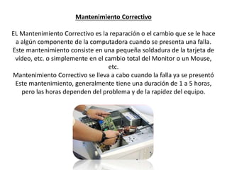 Mantenimiento Correctivo
EL Mantenimiento Correctivo es la reparación o el cambio que se le hace
a algún componente de la computadora cuando se presenta una falla.
Este mantenimiento consiste en una pequeña soldadura de la tarjeta de
vídeo, etc. o simplemente en el cambio total del Monitor o un Mouse,
etc.
Mantenimiento Correctivo se lleva a cabo cuando la falla ya se presentó
Este mantenimiento, generalmente tiene una duración de 1 a 5 horas,
pero las horas dependen del problema y de la rapidez del equipo.
 