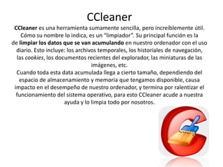 CCleaner
CCleaner es una herramienta sumamente sencilla, pero increíblemente útil.
Cómo su nombre lo indica, es un “limpiador”. Su principal función es la
de limpiar los datos que se van acumulando en nuestro ordenador con el uso
diario. Esto incluye: los archivos temporales, los historiales de navegación,
las cookies, los documentos recientes del explorador, las miniaturas de las
imágenes, etc.
Cuando toda esta data acumulada llega a cierto tamaño, dependiendo del
espacio de almacenamiento y memoria que tengamos disponible, causa
impacto en el desempeño de nuestro ordenador, y termina por ralentizar el
funcionamiento del sistema operativo, para esto CCleaner acude a nuestra
ayuda y lo limpia todo por nosotros.
 
