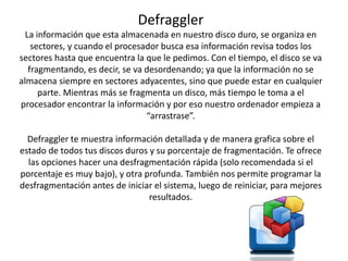 Defraggler
La información que esta almacenada en nuestro disco duro, se organiza en
sectores, y cuando el procesador busca esa información revisa todos los
sectores hasta que encuentra la que le pedimos. Con el tiempo, el disco se va
fragmentando, es decir, se va desordenando; ya que la información no se
almacena siempre en sectores adyacentes, sino que puede estar en cualquier
parte. Mientras más se fragmenta un disco, más tiempo le toma a el
procesador encontrar la información y por eso nuestro ordenador empieza a
“arrastrase”.
Defraggler te muestra información detallada y de manera grafica sobre el
estado de todos tus discos duros y su porcentaje de fragmentación. Te ofrece
las opciones hacer una desfragmentación rápida (solo recomendada si el
porcentaje es muy bajo), y otra profunda. También nos permite programar la
desfragmentación antes de iniciar el sistema, luego de reiniciar, para mejores
resultados.
 