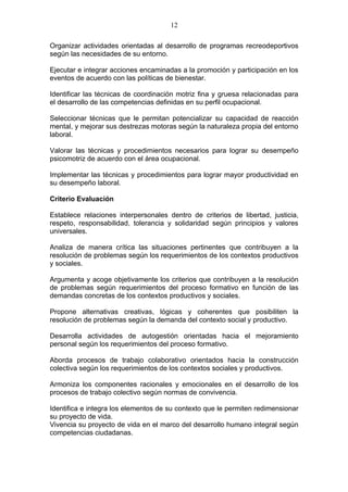 12

Organizar actividades orientadas al desarrollo de programas recreodeportivos
según las necesidades de su entorno.

Ejecutar e integrar acciones encaminadas a la promoción y participación en los
eventos de acuerdo con las políticas de bienestar.

Identificar las técnicas de coordinación motriz fina y gruesa relacionadas para
el desarrollo de las competencias definidas en su perfil ocupacional.

Seleccionar técnicas que le permitan potencializar su capacidad de reacción
mental, y mejorar sus destrezas motoras según la naturaleza propia del entorno
laboral.

Valorar las técnicas y procedimientos necesarios para lograr su desempeño
psicomotriz de acuerdo con el área ocupacional.

Implementar las técnicas y procedimientos para lograr mayor productividad en
su desempeño laboral.

Criterio Evaluación

Establece relaciones interpersonales dentro de criterios de libertad, justicia,
respeto, responsabilidad, tolerancia y solidaridad según principios y valores
universales.

Analiza de manera crítica las situaciones pertinentes que contribuyen a la
resolución de problemas según los requerimientos de los contextos productivos
y sociales.

Argumenta y acoge objetivamente los criterios que contribuyen a la resolución
de problemas según requerimientos del proceso formativo en función de las
demandas concretas de los contextos productivos y sociales.

Propone alternativas creativas, lógicas y coherentes que posibiliten la
resolución de problemas según la demanda del contexto social y productivo.

Desarrolla actividades de autogestión orientadas hacia el mejoramiento
personal según los requerimientos del proceso formativo.

Aborda procesos de trabajo colaborativo orientados hacia la construcción
colectiva según los requerimientos de los contextos sociales y productivos.

Armoniza los componentes racionales y emocionales en el desarrollo de los
procesos de trabajo colectivo según normas de convivencia.

Identifica e integra los elementos de su contexto que le permiten redimensionar
su proyecto de vida.
Vivencia su proyecto de vida en el marco del desarrollo humano integral según
competencias ciudadanas.
 