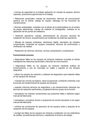 16

• normas de seguridad en el trabajo aplicación en manejo de equipos, técnico
reparado, posiciones ergonómicas en el trabajo

• Relaciones personales: manejo de situaciones, técnicas de comunicación
asertiva con el cliente, trabajo en equipo, liderazgo en las funciones de
mantenimiento

• Normas ambientales: cuidados con el efecto de la electrostática en el cambio
de piezas electrónicas, manejo de material no biodegrable, cuidados en la
aplicación de los puntos de soldadura.

• Sistemas operativos: manejo, administración de recursos, técnicas de
instalación de drivers, procedimientos de instalación de sistemas operativos.

• Manejo de equipos modulares: electrónica digital, reemplazo de módulos
componentes, ensamble de equipos modulares, técnicas de confirmación y
verificación de calidad.

• Redacción de informes: técnicas, normas, presentación y sustentación.

Conocimiento proceso

• diagnosticar fallas en los equipos de cómputo mediante consultas al cliente
manejando las relaciones personales y técnicas de comunicación.

• diagnosticar fallas en los equipos de cómputo mediante análisis de
funcionamiento y uso de manuales en inglés y español en los tiempos
asignados.

• utilizar los equipos de medición y software de diagnóstico para detectar fallas
en los equipos de cómputo.

 • manejar las normas de higiene, salud ocupacional y ambiente inherente a las
funciones de mantenimiento de equipos de cómputo.

• redactar informes técnicos de diagnóstico y de mantenimiento utilizando las
técnicas de redacción pertinentes y el glosario técnico propio de la función.

• reemplazar los módulos componentes que presentan fallas o defectos según
manual del fabricante.

• reemplazar y actualizar drivers o programas de control asociados a los según
manual del fabricante.

• verificar las condiciones de operación de los equipos antes y después de la
recepción de los equipos.

• corregir las fallas de los equipos de cómputo cumpliendo con los estándares
de calidad, procedimientos técnicos y respetando el entorno de trabajo.
 