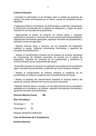 17

Criterio Evaluación

• Consigna la información en los formatos sobre el estado de recepción del
equipo y los datos suministrados por el cliente, usando el vocabulario técnico
apropiado

• Diagnostica fallas en el hardware, de manera lógica y ordenada, interpretando
la información suministrada por el software de diagnostico, y según los pasos
indicados en los manuales de procedimiento

• Desensambla el equipo de computo, de manera lógica y ordenada,
codificando la ubicación y marcación de de los componentes desensamblados,
utilizando las herramientas adecuadas, siguiendo manuales de procedimiento y
aplicando normas de seguridad

• Redacta informes claros y concisos, con los resultados del diagnostico
realizado al equipo, utilizando herramientas informáticas y siguiendo los
manuales de procedimientos.

• Realiza el mantenimiento correctivo de los equipos de computo cambiando
los componentes de hardware requeridos de acuerdo con el estado del
diagnostico, limpiando los contactos de los componentes y verificando la
correcta ubicación de los componentes del equipo

• Ensambla el equipo de computo con aplicación de pruebas de funcionamiento
según manuales de procedimiento y detección del nuevo hardware instalado

• Realiza el mantenimiento de software mediante la instalación de los
componentes de software necesarios para el funcionamiento del equipo

• Realiza el acabado del mantenimiento mediante la limpieza externa del
equipo de cómputo utilizando los insumos químicos requeridos

• Redacta informes claros y concisos, con los datos técnicos de los reemplazos
realizados en el hardware y el software, utilizando herramientas informáticas y
siguiendo manuales de procedimiento.

Duración Máxima (horas)           300

Bina Tecnológica

Porcentaje L1      10

Porcentaje L2      90

Requiere Aprobado Certificación

Lista de Elementos de la Competencia

Nombre Elemento
 