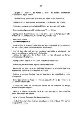 23



• Equipos de medición de tráfico y ancho de banda: clasificación,
características, tipos, manejo

• Configuración de dispositivos activos de red: swith, router, teléfonos ip

• Programar equipos de comunicación inalámbrica: access point, routers.

• Sistemas operativos de red windows 2003 server, windows 2008 server

• Sistemas operativos de red linux open suse 11.1, y debian.

• Configuración de servicios de red como: dhcp, proxy, exchange, controlador
de dominio, servidor de archivos, servidor ftp y servidor web.

• it essentials ii cisco.
Conocimiento proceso

• Reemplazar o reparar los puertos y cables según manual de procedimientos y
manejando las normas de higiene y salud ocupacional.

• Corregir las fallas del software mediante reparación o reinstalación del
sistema operativo y en los tiempos establecidos.
• realizar la reparación de la falla dentro de los intervalos de tiempo
establecidos por la empresa.

• Reemplazar las tarjetas de red según procedimientos técnicos.

• Administrar por software los equipos de internetworking.

• Programar los equipos de comunicación inalámbrica de forma adecuada:
access point, routers según manual de fabricante.

• Analizar y comparar los informes con estándares de estabilidad de redes
establecidos.

• Comprobar el enlace físico por software mediante el uso de comandos al
servidor o host señalado.

• Corregir las fallas de conectividad dentro de los intervalos de tiempo
establecidos por la empresa.

• Realizar el informe del estado de la red cada intervalo de tiempo definido
según políticas de la empresa.

• Llenar el informe técnico con los datos requeridos.

 • Instalar los diferentes sistemas operativos de red windows 2003 server,
windows 2008 server.
 