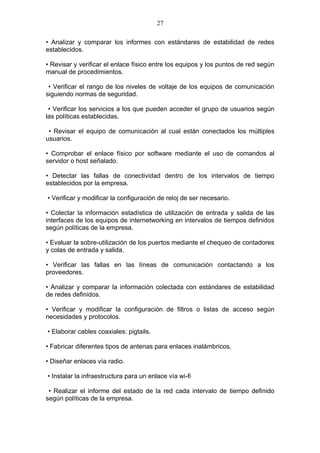 27

• Analizar y comparar los informes con estándares de estabilidad de redes
establecidos.

• Revisar y verificar el enlace físico entre los equipos y los puntos de red según
manual de procedimientos.

 • Verificar el rango de los niveles de voltaje de los equipos de comunicación
siguiendo normas de seguridad.

 • Verificar los servicios a los que pueden acceder el grupo de usuarios según
las políticas establecidas.

 • Revisar el equipo de comunicación al cual están conectados los múltiples
usuarios.

• Comprobar el enlace físico por software mediante el uso de comandos al
servidor o host señalado.

• Detectar las fallas de conectividad dentro de los intervalos de tiempo
establecidos por la empresa.

• Verificar y modificar la configuración de reloj de ser necesario.

• Colectar la información estadística de utilización de entrada y salida de las
interfaces de los equipos de internetworking en intervalos de tiempos definidos
según políticas de la empresa.

• Evaluar la sobre-utilización de los puertos mediante el chequeo de contadores
y colas de entrada y salida.

• Verificar las fallas en las líneas de comunicación contactando a los
proveedores.

• Analizar y comparar la información colectada con estándares de estabilidad
de redes definidos.

• Verificar y modificar la configuración de filtros o listas de acceso según
necesidades y protocolos.

• Elaborar cables coaxiales: pigtails.

• Fabricar diferentes tipos de antenas para enlaces inalámbricos.

• Diseñar enlaces vía radio.

• Instalar la infraestructura para un enlace vía wi-fi

 • Realizar el informe del estado de la red cada intervalo de tiempo definido
según políticas de la empresa.
 