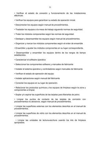 31

• Verificar el estado de conexión y funcionamiento de las instalaciones
eléctricas.

• Verificar los equipos para garantizar su estado de operación inicial.

• Desconectar los equipos según manual de procedimientos.

• Trasladar los equipos a la mesa de trabajo siguiendo normas de seguridad.

• Tratar los módulos componentes según las normas de seguridad.

• Destapar y desensamblar los equipos según manual de procedimientos.

• Organizar y marcar los módulos componentes según el orden de ensamble

• Ensamblar y ajustar los módulos componentes en su lugar correspondiente.

• Desensamblar y ensamblar los equipos dentro de los rangos de tiempo
establecidos.

• Caracterizar el software operativo

• Seleccionar los componentes software y manuales de fabricante

• Instalar el sistema operativo y controladores según manuales de fabricante

• Verificar el estado de operación del equipo

• Instalar aplicaciones según manual del fabricante

• Conectar los equipos en su lugar de operación.

• Relacionar los productos químicos y los equipos de limpieza según la zona y
componentes a limpiar.

• Soplar y/o aspirar las superficies de las tarjetas para liberarlas de polvo.

• Limpiar los puntos de contacto de las tarjetas de corrosión con
procedimientos no abrasivos, según manual de procedimientos.

• Limpiar las superficies externas con los elementos descritos en el manual de
procedimientos.

• Limpiar las superficies de vidrio con los elementos descritos en el manual de
procedimientos.

 • Limpiar las unidades de lectura-escritura usando los kits de limpieza
apropiados.
 