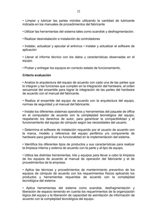 32

• Limpiar y lubricar las partes móviles utilizando la cantidad de lubricante
indicada en los manuales de procedimientos del fabricante

• Utilizar las herramientas del sistema tales como scandisk y desfragmentación.

• Realizar desinstalación e instalación de controladores

• Instalar, actualizar y ejecutar el antivirus • instalar y actualizar el software de
aplicación

• Llenar el informe técnico con los datos y características observadas en el
equipo.

• Probar y entregar los equipos en correcto estado de funcionamiento.

Criterio evaluación

• Analiza la arquitectura del equipo de acuerdo con cada una de las partes que
lo integran y las funciones que cumplen en la integración del hardware, el orden
secuencial del ensamble para lograr la integración de las partes del hardware
de acuerdo con el manual del fabricante.

• Realiza el ensamble del equipo de acuerdo con la arquitectura del equipo,
normas de seguridad y el manual del fabricante.

• Instala los diferentes sistemas operativos y herramientas del paquete de office
en el computador de acuerdo con la complejidad tecnológica del equipo,
respetando los derechos de autor, para garantizar la compactibilidad y el
funcionamiento del equipo de cómputo según las necesidades del usuario.

• Determina el software de instalación requerido por el usuario de acuerdo con
la marca, modelo y referencia del equipo periférico y/o componente de
hardware para garantizar su funcionalidad en la implementación del sistema.

• Identifica los diferentes tipos de productos y sus características para realizar
la limpieza interna y externa de acuerdo con la parte y al tipo de equipo.

• Utiliza las distintas herramientas, kits y equipos para llevar a cabo la limpieza
de los equipos de acuerdo al manual de operación del fabricante y el de
procedimientos de la empresa.

• Aplica las técnicas y procedimientos de mantenimiento preventivo de los
equipos de cómputo de acuerdo con los requerimientos físicos aplicando los
productos y herramientas requeridas de acuerdo con la complejidad
tecnológica del sistema

• Aplica herramientas del sistema como scandisk, desfragmentación y
liberación de espacio teniendo en cuenta los requerimientos de la organización
lógica del equipo y la liberación de capacidad de asimilación de información de
acuerdo con la complejidad tecnológica del equipo.
 