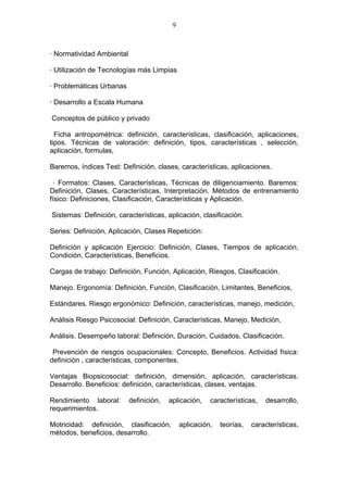 9



· Normatividad Ambiental

· Utilización de Tecnologías más Limpias

· Problemáticas Urbanas

· Desarrollo a Escala Humana

Conceptos de público y privado

  Ficha antropométrica: definición, características, clasificación, aplicaciones,
tipos. Técnicas de valoración: definición, tipos, características , selección,
aplicación, formulas,

Baremos, índices Test: Definición, clases, características, aplicaciones.

  · Formatos: Clases, Características, Técnicas de diligenciamiento. Baremos:
Definición, Clases, Características, Interpretación. Métodos de entrenamiento
físico: Definiciones, Clasificación, Características y Aplicación.

Sistemas: Definición, características, aplicación, clasificación.

Series: Definición, Aplicación, Clases Repetición:

Definición y aplicación Ejercicio: Definición, Clases, Tiempos de aplicación,
Condición, Características, Beneficios.

Cargas de trabajo: Definición, Función, Aplicación, Riesgos, Clasificación.

Manejo. Ergonomía: Definición, Función, Clasificación, Limitantes, Beneficios,

Estándares. Riesgo ergonómico: Definición, características, manejo, medición,

Análisis Riesgo Psicosocial: Definición, Características, Manejo, Medición,

Análisis. Desempeño laboral: Definición, Duración, Cuidados, Clasificación.

 Prevención de riesgos ocupacionales: Concepto, Beneficios. Actividad física:
definición , características, componentes,

Ventajas Biopsicosocial: definición, dimensión, aplicación, características.
Desarrollo. Beneficios: definición, características, clases, ventajas.

Rendimiento laboral:       definición,   aplicación,    características,   desarrollo,
requerimientos.

Motricidad: definición, clasificación,        aplicación,   teorías,   características,
métodos, beneficios, desarrollo.
 