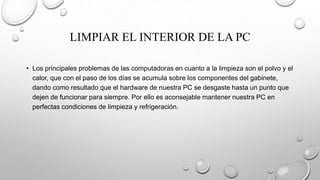 LIMPIAR EL INTERIOR DE LA PC
• Los principales problemas de las computadoras en cuanto a la limpieza son el polvo y el
calor, que con el paso de los días se acumula sobre los componentes del gabinete,
dando como resultado que el hardware de nuestra PC se desgaste hasta un punto que
dejen de funcionar para siempre. Por ello es aconsejable mantener nuestra PC en
perfectas condiciones de limpieza y refrigeración.

 