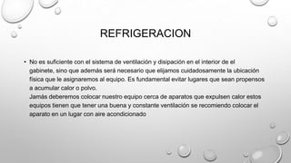 REFRIGERACION
• No es suficiente con el sistema de ventilación y disipación en el interior de el
gabinete, sino que además será necesario que elijamos cuidadosamente la ubicación
física que le asignaremos al equipo. Es fundamental evitar lugares que sean propensos
a acumular calor o polvo.
Jamás deberemos colocar nuestro equipo cerca de aparatos que expulsen calor estos
equipos tienen que tener una buena y constante ventilación se recomiendo colocar el
aparato en un lugar con aire acondicionado

 