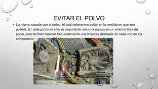 EVITAR EL POLVO
• Lo mismo sucede con el polvo, el cual deberemos evitar en la medida en que sea
posible. En este punto no sólo es importante ubicar el equipo en un entorno libre de
polvo, sino también realizar frecuentemente una limpieza detallada de cada uno de los
componentes de nuestra PC.

 