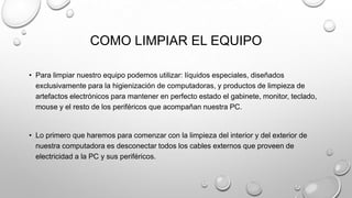 COMO LIMPIAR EL EQUIPO
• Para limpiar nuestro equipo podemos utilizar: líquidos especiales, diseñados
exclusivamente para la higienización de computadoras, y productos de limpieza de
artefactos electrónicos para mantener en perfecto estado el gabinete, monitor, teclado,
mouse y el resto de los periféricos que acompañan nuestra PC.

• Lo primero que haremos para comenzar con la limpieza del interior y del exterior de
nuestra computadora es desconectar todos los cables externos que proveen de
electricidad a la PC y sus periféricos.

 