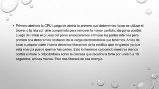 • Primero abrimos la CPU Luego de abrirla lo primero que deberemos hacer es utilizar el
blower o la lata con aire comprimido para remover la mayor cantidad de polvo posible.
Luego de retirar el grueso del polvo empezaremos a limpiar las partes internas pero
primero nos deberemos deshacer de la carga electroestática que tenemos. Antes de
tocar cualquier parte interna debemos liberarnos de la estática que tengamos ya que
esta energía puede quemar las partes. Esto lo haremos colocando nuestras manos
contra el muro o colocándolas sobre la carcasa que recubre la torre por unos 5 a 10
segundos, ambas manos. Esto nos liberará de esa energía.

 