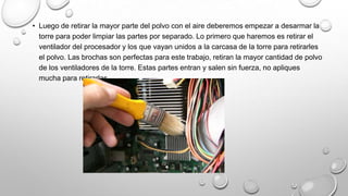 • Luego de retirar la mayor parte del polvo con el aire deberemos empezar a desarmar la
torre para poder limpiar las partes por separado. Lo primero que haremos es retirar el
ventilador del procesador y los que vayan unidos a la carcasa de la torre para retirarles
el polvo. Las brochas son perfectas para este trabajo, retiran la mayor cantidad de polvo
de los ventiladores de la torre. Estas partes entran y salen sin fuerza, no apliques
mucha para retirarlas.

 