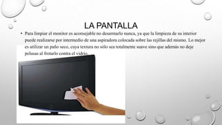 LA PANTALLA
• Para limpiar el monitor es aconsejable no desarmarlo nunca, ya que la limpieza de su interior
puede realizarse por intermedio de una aspiradora colocada sobre las rejillas del mismo. Lo mejor
es utilizar un paño seco, cuya textura no sólo sea totalmente suave sino que además no deje
pelusas al frotarlo contra el vidrio.

 