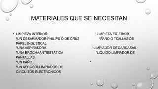MATERIALES QUE SE NECESITAN
• LIMPIEZA INTERIOR:
*UN DESARMADOR PHILIPS Ó DE CRUZ
PAPEL INDUSTRIAL
*UNA ASPIRADORA
*UNA BROCHA ANTIESTÁTICA
PANTALLAS
*UN PAÑO
*UN AEROSOL LIMPIADOR DE
CIRCUITOS ELECTRÓNICOS

° LIMPIEZA EXTERIOR
*PAÑO Ó TOALLAS DE
*LIMPIADOR DE CARCASAS
*LIQUIDO LIMPIADOR DE
*

 