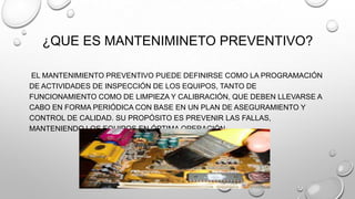 ¿QUE ES MANTENIMINETO PREVENTIVO?
EL MANTENIMIENTO PREVENTIVO PUEDE DEFINIRSE COMO LA PROGRAMACIÓN
DE ACTIVIDADES DE INSPECCIÓN DE LOS EQUIPOS, TANTO DE
FUNCIONAMIENTO COMO DE LIMPIEZA Y CALIBRACIÓN, QUE DEBEN LLEVARSE A
CABO EN FORMA PERIÓDICA CON BASE EN UN PLAN DE ASEGURAMIENTO Y
CONTROL DE CALIDAD. SU PROPÓSITO ES PREVENIR LAS FALLAS,
MANTENIENDO LOS EQUIPOS EN ÓPTIMA OPERACIÓN.

 