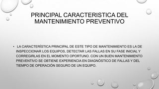 PRINCIPAL CARACTERISTICA DEL
MANTENIMIENTO PREVENTIVO

• LA CARACTERÍSTICA PRINCIPAL DE ESTE TIPO DE MANTENIMIENTO ES LA DE
INSPECCIONAR LOS EQUIPOS, DETECTAR LAS FALLAS EN SU FASE INICIAL Y
CORREGIRLAS EN EL MOMENTO OPORTUNO. CON UN BUEN MANTENIMIENTO
PREVENTIVO SE OBTIENE EXPERIENCIA EN DIAGNÓSTICO DE FALLAS Y DEL
TIEMPO DE OPERACIÓN SEGURO DE UN EQUIPO.

 