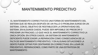 MANTENIMIENTO PREDICTIVO
• EL MANTENIMIENTO CORRECTIVO ES UNA FORMA DE MANTENIMIENTO DEL
SISTEMA QUE SE REALIZA DESPUÉS DE UN FALLO O PROBLEMA SURGE EN UN
SISTEMA, CON EL OBJETIVO DE RESTABLECER LA OPERATIVIDAD DEL
SISTEMA. EN ALGUNOS CASOS, PUEDE SER IMPOSIBLE DE PREDECIR O
PREVENIR UN FRACASO, LO QUE HACE EL MANTENIMIENTO CORRECTIVO LA
ÚNICA OPCIÓN. EN OTROS CASOS, UN SISTEMA DE MANTENIMIENTO
DEFICIENTE PUEDE EXIGIR LA REPARACIÓN COMO CONSECUENCIA DE LA
FALTA DE MANTENIMIENTO PREVENTIVO, Y EN ALGUNAS SITUACIONES LA
GENTE PUEDE OPTAR POR CENTRARSE EN CORRECTIVAS, EN LUGAR DE
PREVENTIVO, REPARACIONES, COMO PARTE DE UNA ESTRATEGIA DE
MANTENIMIENTO.

 