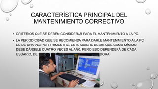 CARACTERÍSTICA PRINCIPAL DEL
MANTENIMIENTO CORRECTIVO
• CRITERIOS QUE SE DEBEN CONSIDERAR PARA EL MANTENIMIENTO A LA PC.
• LA PERIODICIDAD QUE SE RECOMIENDA PARA DARLE MANTENIMIENTO A LA PC
ES DE UNA VEZ POR TRIMESTRE, ESTO QUIERE DECIR QUE COMO MÍNIMO
DEBE DÁRSELE CUATRO VECES AL AÑO, PERO ESO DEPENDERÁ DE CADA
USUARIO, DE LA UBICACIÓN Y USO DE LA COMPUTADORA

 