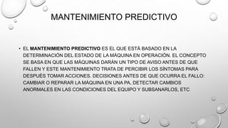 MANTENIMIENTO PREDICTIVO

• EL MANTENIMIENTO PREDICTIVO ES EL QUE ESTÁ BASADO EN LA
DETERMINACIÓN DEL ESTADO DE LA MÁQUINA EN OPERACIÓN. EL CONCEPTO
SE BASA EN QUE LAS MÁQUINAS DARÁN UN TIPO DE AVISO ANTES DE QUE
FALLEN Y ESTE MANTENIMIENTO TRATA DE PERCIBIR LOS SÍNTOMAS PARA
DESPUÉS TOMAR ACCIONES. DECISIONES ANTES DE QUE OCURRA EL FALLO:
CAMBIAR O REPARAR LA MÁQUINA EN UNA PA, DETECTAR CAMBIOS
ANORMALES EN LAS CONDICIONES DEL EQUIPO Y SUBSANARLOS, ETC

 