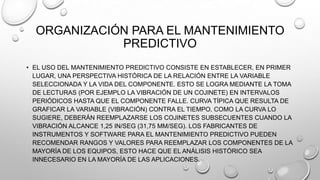 ORGANIZACIÓN PARA EL MANTENIMIENTO
PREDICTIVO
• EL USO DEL MANTENIMIENTO PREDICTIVO CONSISTE EN ESTABLECER, EN PRIMER
LUGAR, UNA PERSPECTIVA HISTÓRICA DE LA RELACIÓN ENTRE LA VARIABLE
SELECCIONADA Y LA VIDA DEL COMPONENTE. ESTO SE LOGRA MEDIANTE LA TOMA
DE LECTURAS (POR EJEMPLO LA VIBRACIÓN DE UN COJINETE) EN INTERVALOS
PERIÓDICOS HASTA QUE EL COMPONENTE FALLE. CURVA TÍPICA QUE RESULTA DE
GRAFICAR LA VARIABLE (VIBRACIÓN) CONTRA EL TIEMPO. COMO LA CURVA LO
SUGIERE, DEBERÁN REEMPLAZARSE LOS COJINETES SUBSECUENTES CUANDO LA
VIBRACIÓN ALCANCE 1,25 IN/SEG (31,75 MM/SEG). LOS FABRICANTES DE
INSTRUMENTOS Y SOFTWARE PARA EL MANTENIMIENTO PREDICTIVO PUEDEN
RECOMENDAR RANGOS Y VALORES PARA REEMPLAZAR LOS COMPONENTES DE LA
MAYORÍA DE LOS EQUIPOS, ESTO HACE QUE EL ANÁLISIS HISTÓRICO SEA
INNECESARIO EN LA MAYORÍA DE LAS APLICACIONES.

 