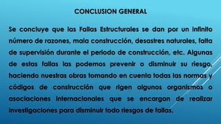 CONCLUSION GENERAL
Se concluye que las Fallas Estructurales se dan por un infinito
número de razones, mala construcción, desastres naturales, falta
de supervisión durante el periodo de construcción, etc. Algunas
de estas fallas las podemos prevenir o disminuir su riesgo,
haciendo nuestras obras tomando en cuenta todas las normas y
códigos de construcción que rigen algunos organismos o
asociaciones internacionales que se encargan de realizar
investigaciones para disminuir todo riesgos de fallas.
 