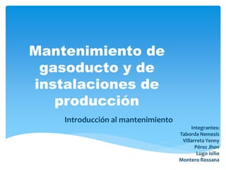 Mantenimiento de
gasoducto y de
instalaciones de
producción
Introducción al mantenimiento
Integrantes:
Taborda Nemesis
Villarreta Yenny
Pérez Jhon
Lugo isilio
Montero Rossana
 