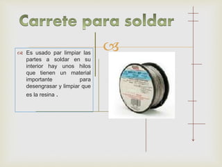  Es usado par limpiar las
partes a soldar en su
interior hay unos hilos
que tienen un material
importante para
desengrasar y limpiar que
es la resina .
 
