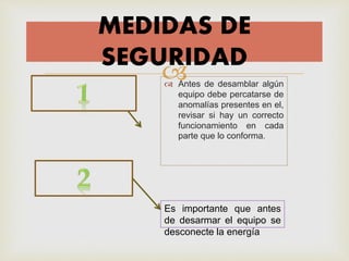  Antes de desamblar algún
equipo debe percatarse de
anomalías presentes en el,
revisar si hay un correcto
funcionamiento en cada
parte que lo conforma.
MEDIDAS DE
SEGURIDAD
Es importante que antes
de desarmar el equipo se
desconecte la energía
 