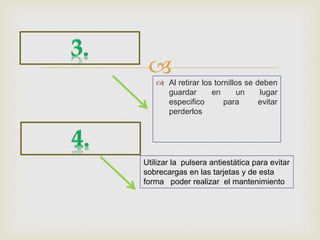  Al retirar los tornillos se deben
guardar en un lugar
especifico para evitar
perderlos
Utilizar la pulsera antiestática para evitar
sobrecargas en las tarjetas y de esta
forma poder realizar el mantenimiento
 